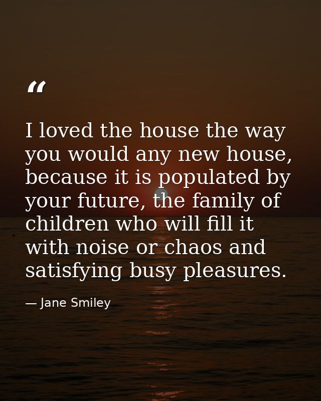 I loved the house the way you would any new house, because it is populated by your future, the family of children who wi — Jane Smiley