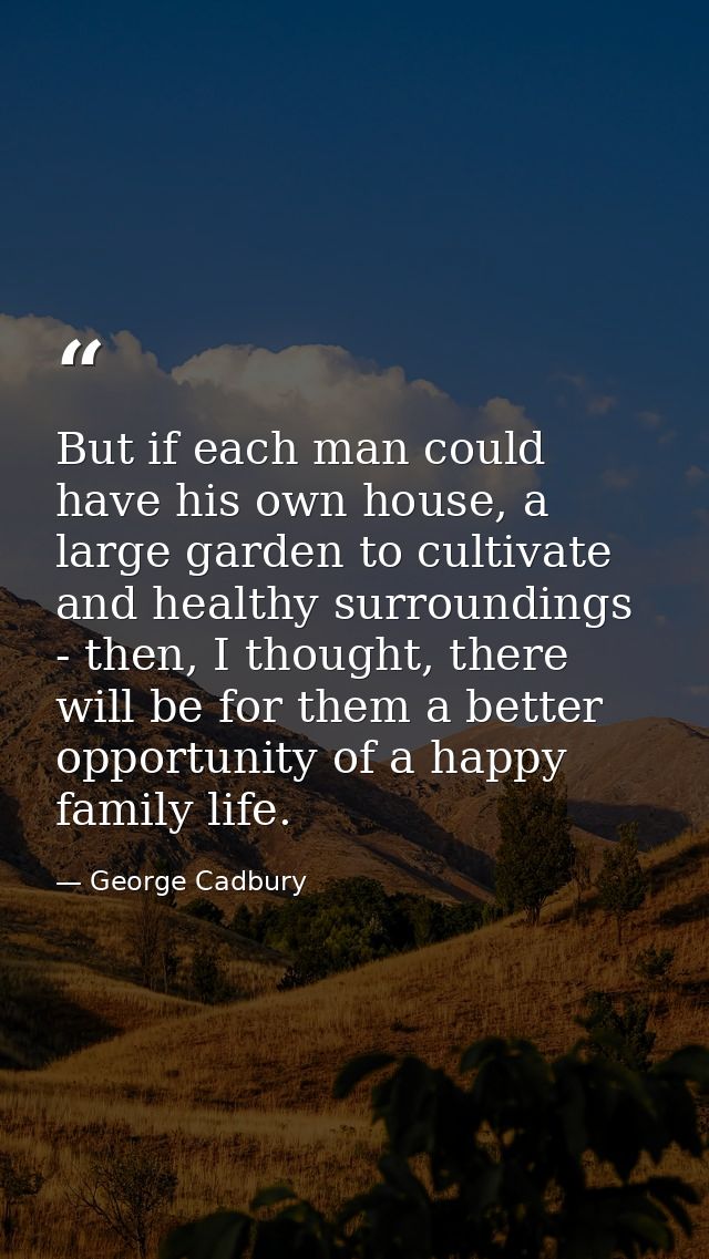 But if each man could have his own house, a large garden to cultivate and healthy surroundings - then, I thought, there  — George Cadbury