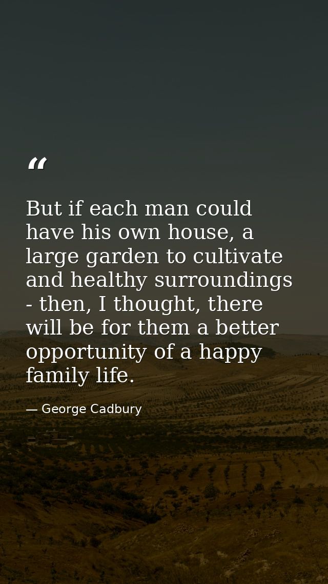 But if each man could have his own house, a large garden to cultivate and healthy surroundings - then, I thought, there  — George Cadbury