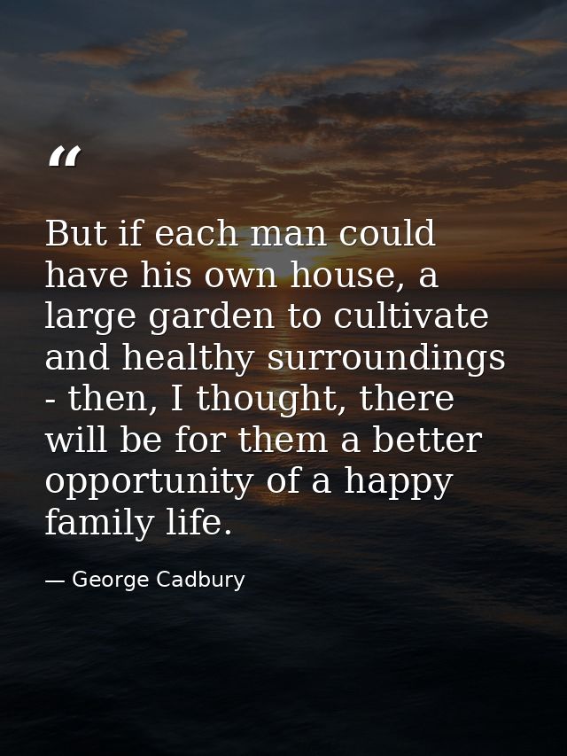 But if each man could have his own house, a large garden to cultivate and healthy surroundings - then, I thought, there  — George Cadbury