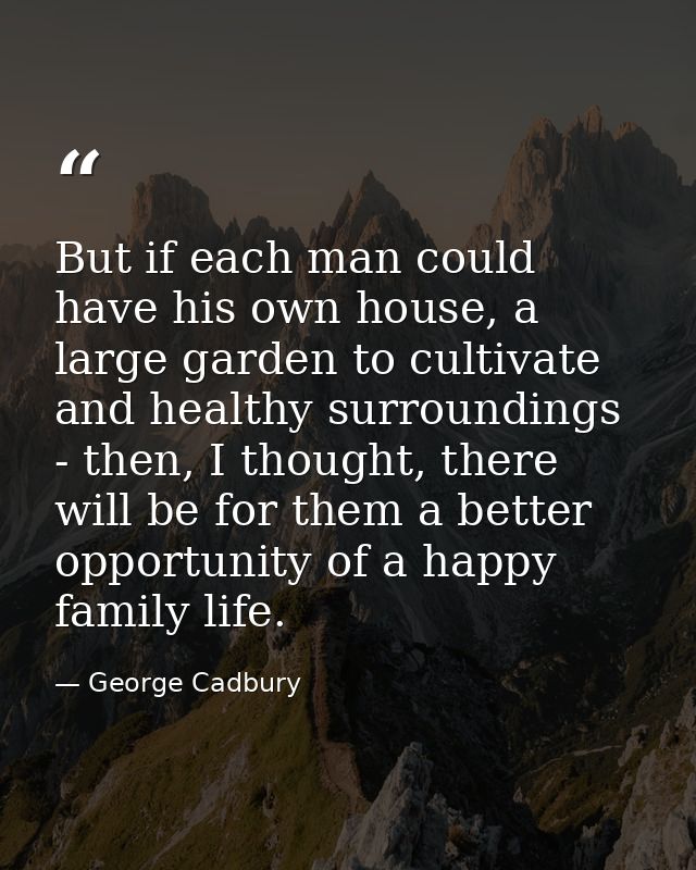 But if each man could have his own house, a large garden to cultivate and healthy surroundings - then, I thought, there  — George Cadbury