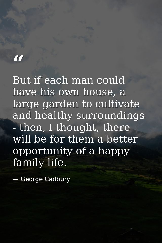 But if each man could have his own house, a large garden to cultivate and healthy surroundings - then, I thought, there  — George Cadbury