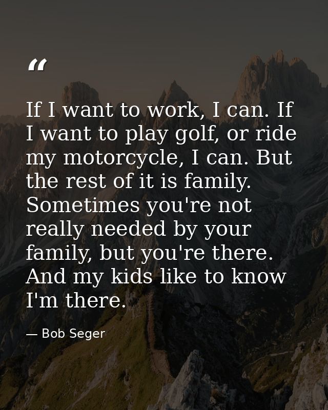 If I want to work, I can. If I want to play golf, or ride my motorcycle, I can. But the rest of it is family. Sometimes  — Bob Seger