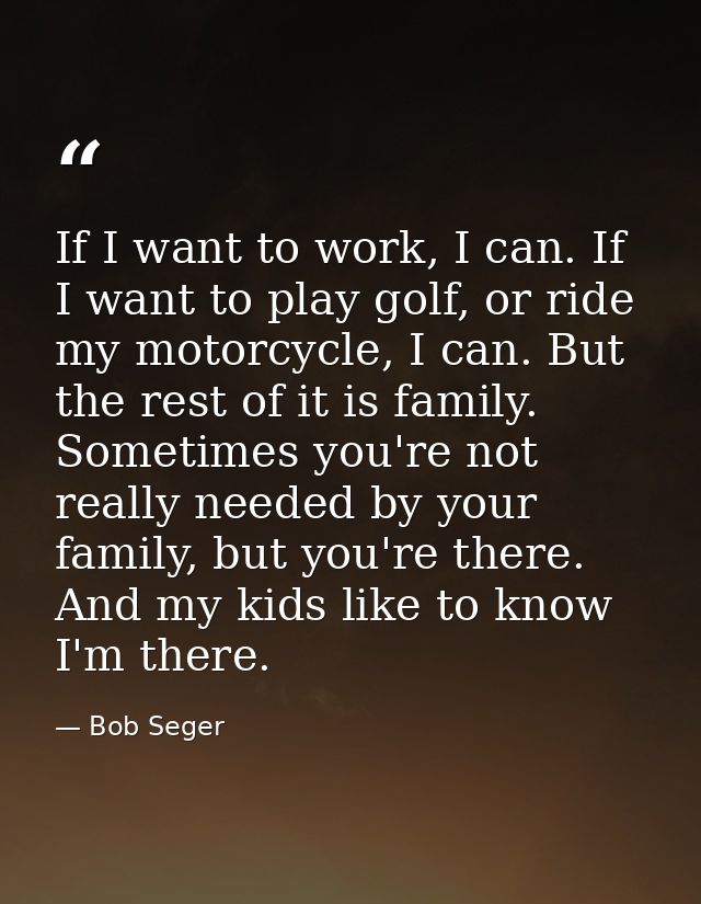 If I want to work, I can. If I want to play golf, or ride my motorcycle, I can. But the rest of it is family. Sometimes  — Bob Seger