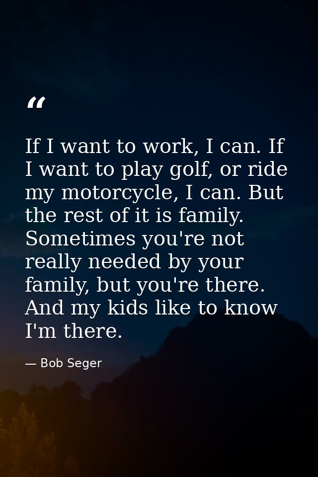 If I want to work, I can. If I want to play golf, or ride my motorcycle, I can. But the rest of it is family. Sometimes  — Bob Seger