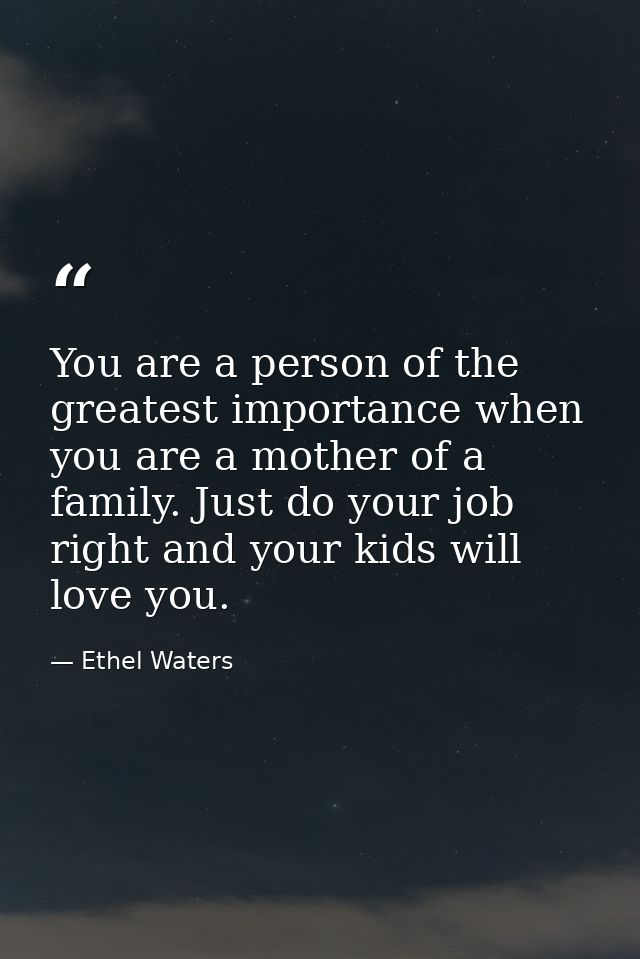 You are a person of the greatest importance when you are a mother of a family. Just do your job right and your kids will — Ethel Waters