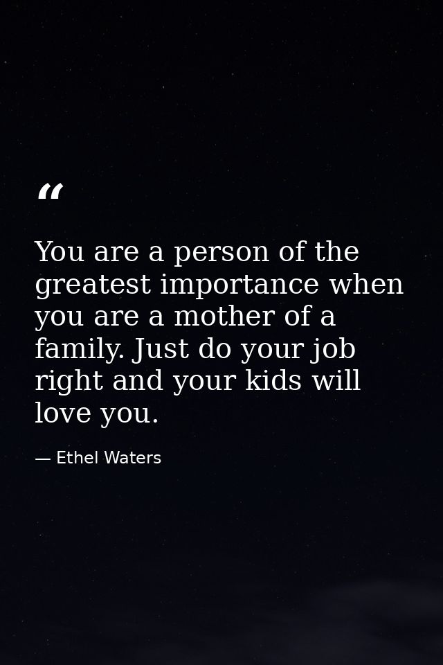 You are a person of the greatest importance when you are a mother of a family. Just do your job right and your kids will — Ethel Waters