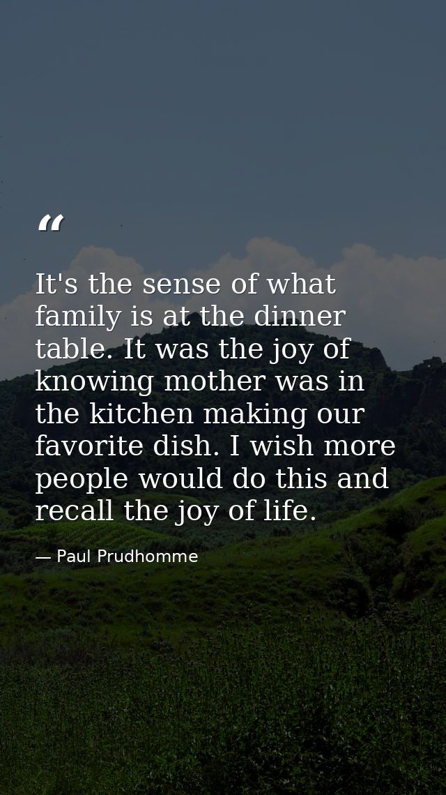 It's the sense of what family is at the dinner table. It was the joy of knowing mother was in the kitchen making our fav — Paul Prudhomme