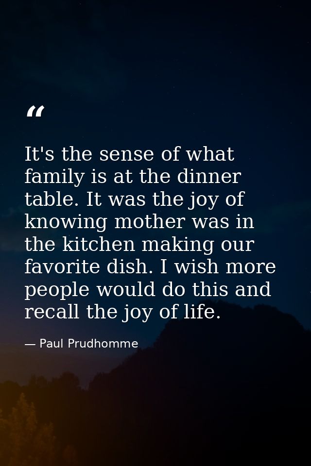 It's the sense of what family is at the dinner table. It was the joy of knowing mother was in the kitchen making our fav — Paul Prudhomme