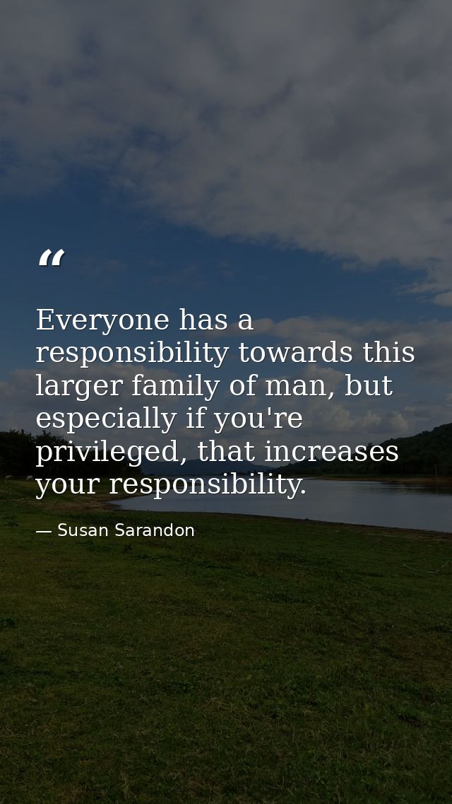 Everyone has a responsibility towards this larger family of man, but especially if you're privileged, that increases you — Susan Sarandon