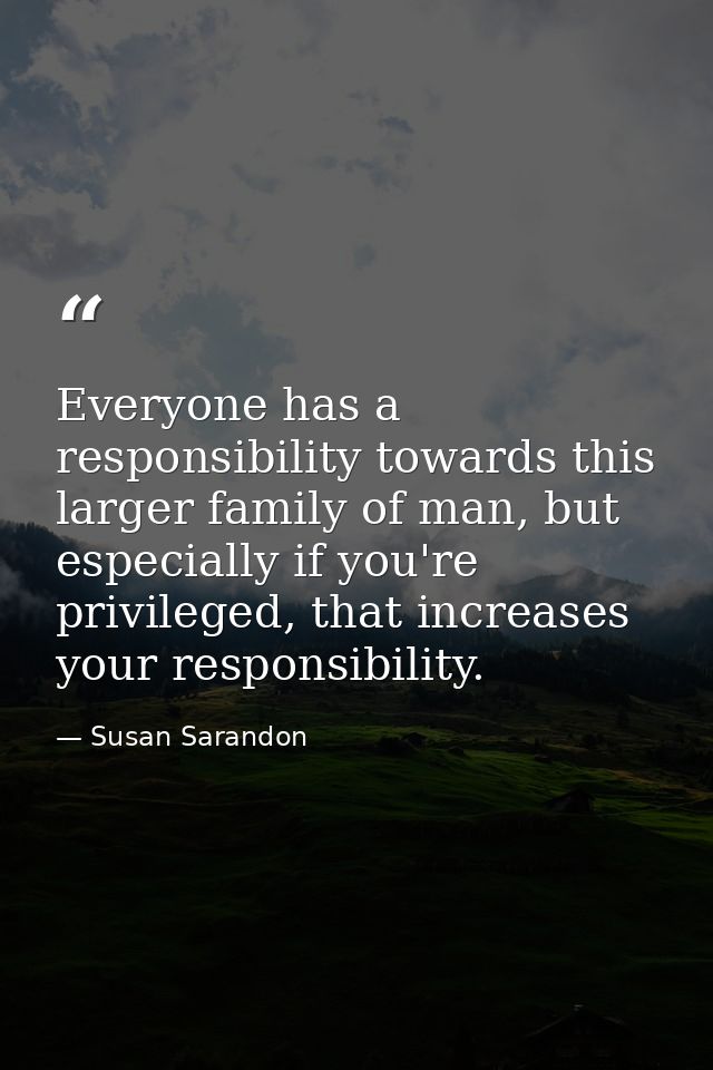Everyone has a responsibility towards this larger family of man, but especially if you're privileged, that increases you — Susan Sarandon