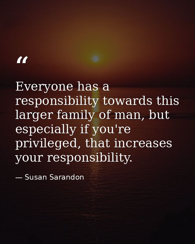 Everyone has a responsibility towards this larger family of man, but especially if you're privileged, that increases you — Susan Sarandon