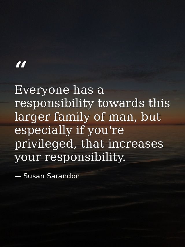 Everyone has a responsibility towards this larger family of man, but especially if you're privileged, that increases you — Susan Sarandon