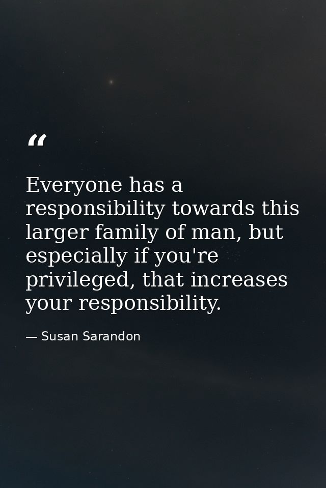 Everyone has a responsibility towards this larger family of man, but especially if you're privileged, that increases you — Susan Sarandon