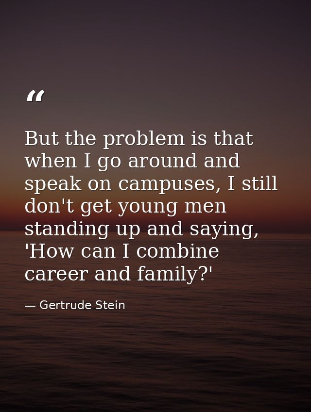 But the problem is that when I go around and speak on campuses, I still don't get young men standing up and saying, 'How — Gertrude Stein
