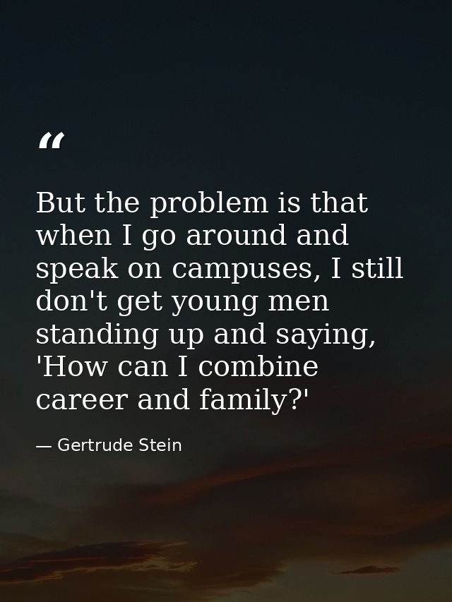 But the problem is that when I go around and speak on campuses, I still don't get young men standing up and saying, 'How — Gertrude Stein