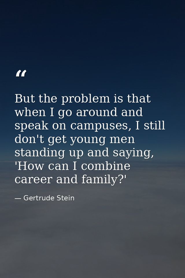 But the problem is that when I go around and speak on campuses, I still don't get young men standing up and saying, 'How — Gertrude Stein