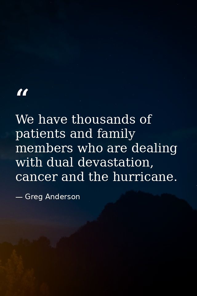 We have thousands of patients and family members who are dealing with dual devastation, cancer and the hurricane. — Greg Anderson