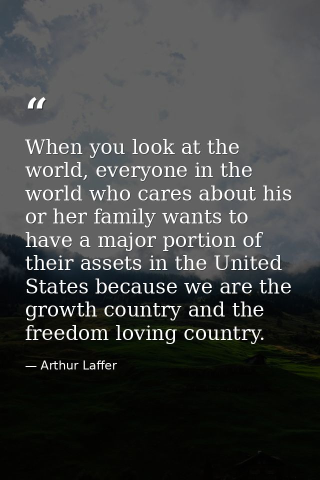 When you look at the world, everyone in the world who cares about his or her family wants to have a major portion of the — Arthur Laffer