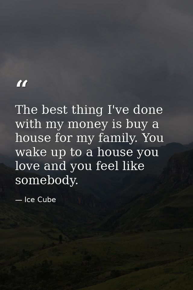 The best thing I've done with my money is buy a house for my family. You wake up to a house you love and you feel like s — Ice Cube