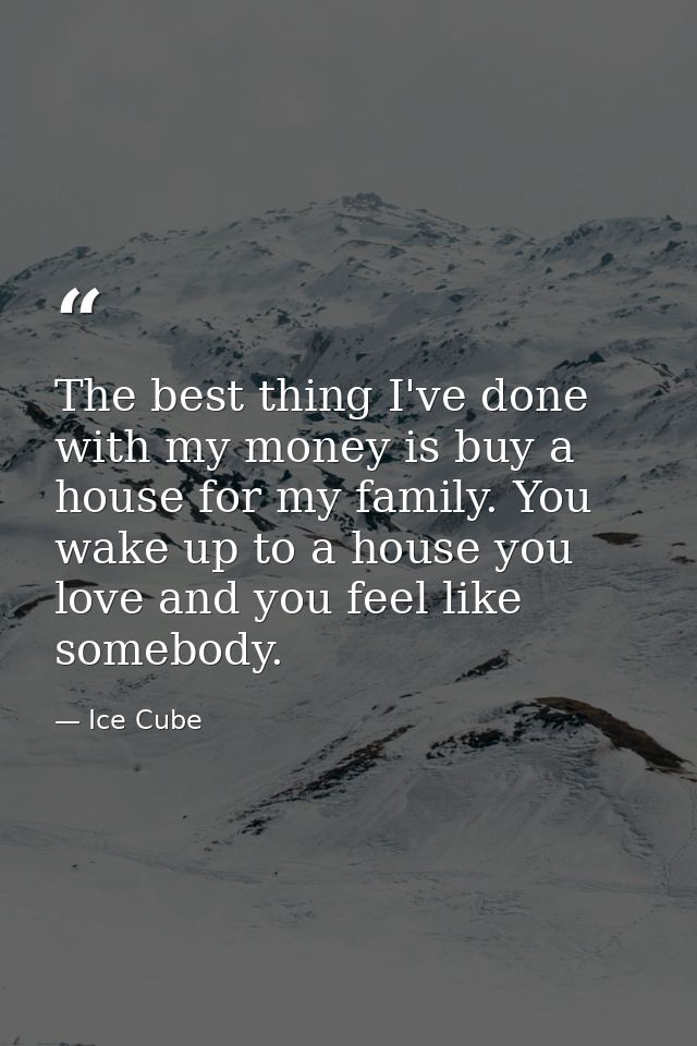 The best thing I've done with my money is buy a house for my family. You wake up to a house you love and you feel like s — Ice Cube