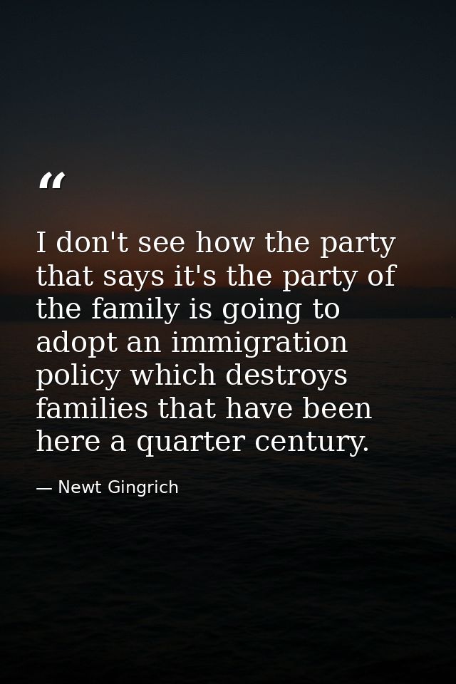 I don't see how the party that says it's the party of the family is going to adopt an immigration policy which destroys  — Newt Gingrich