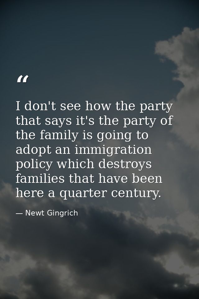 I don't see how the party that says it's the party of the family is going to adopt an immigration policy which destroys  — Newt Gingrich