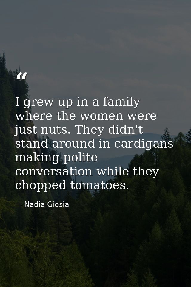 I grew up in a family where the women were just nuts. They didn't stand around in cardigans making polite conversation w — Nadia Giosia