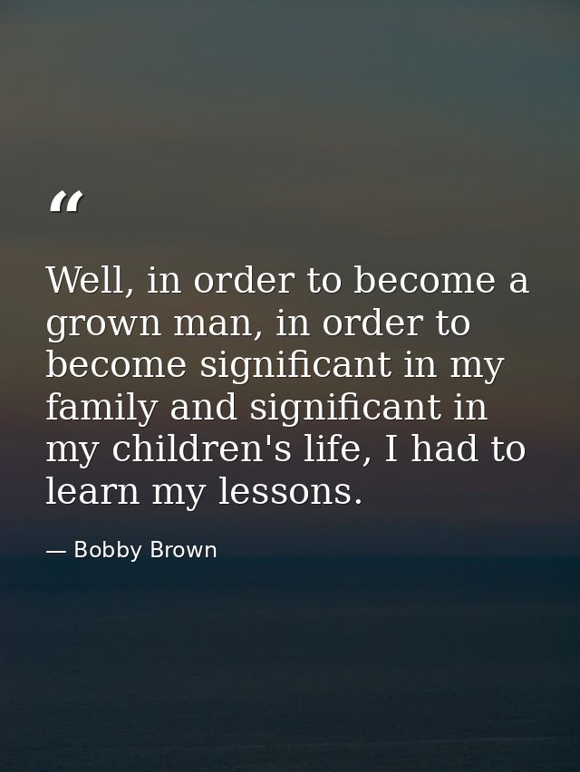 Well, in order to become a grown man, in order to become significant in my family and significant in my children's life, — Bobby Brown