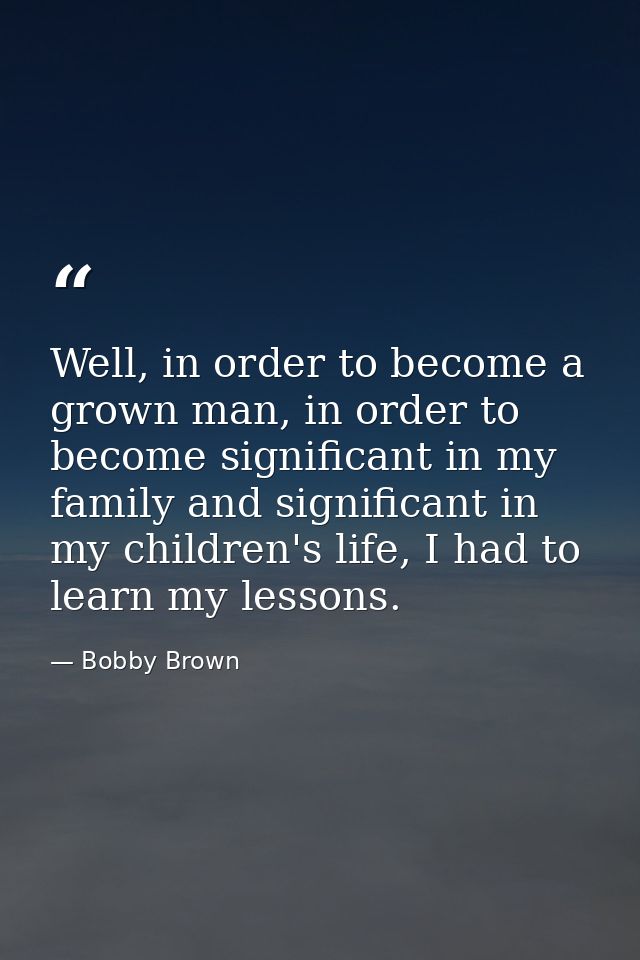 Well, in order to become a grown man, in order to become significant in my family and significant in my children's life, — Bobby Brown