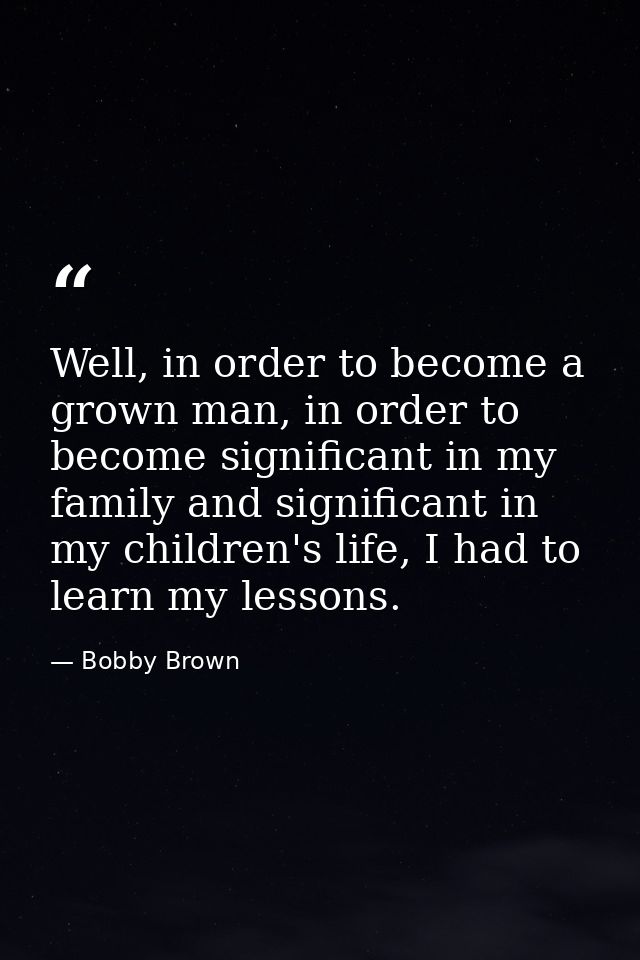 Well, in order to become a grown man, in order to become significant in my family and significant in my children's life, — Bobby Brown