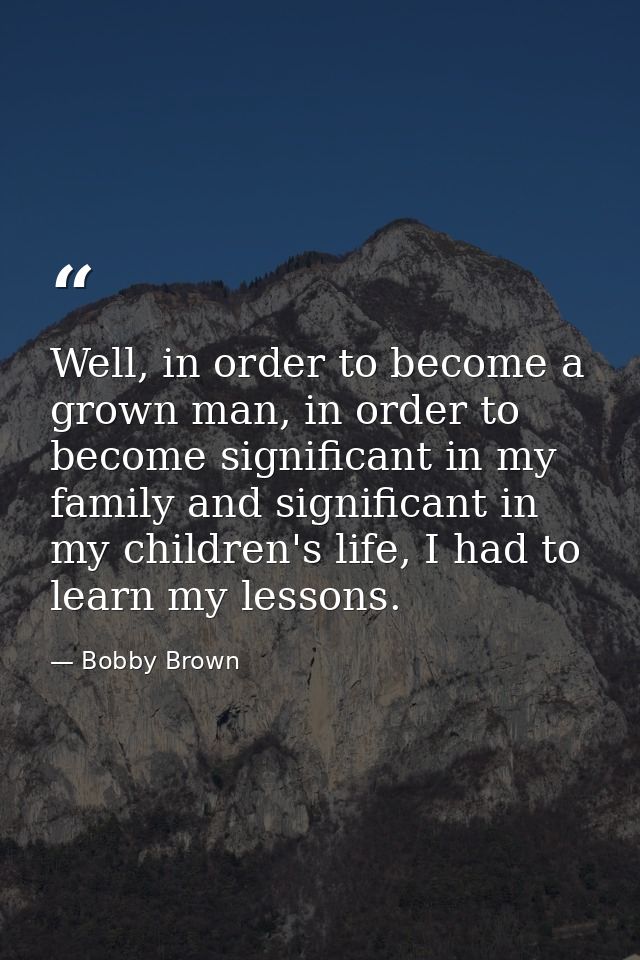 Well, in order to become a grown man, in order to become significant in my family and significant in my children's life, — Bobby Brown