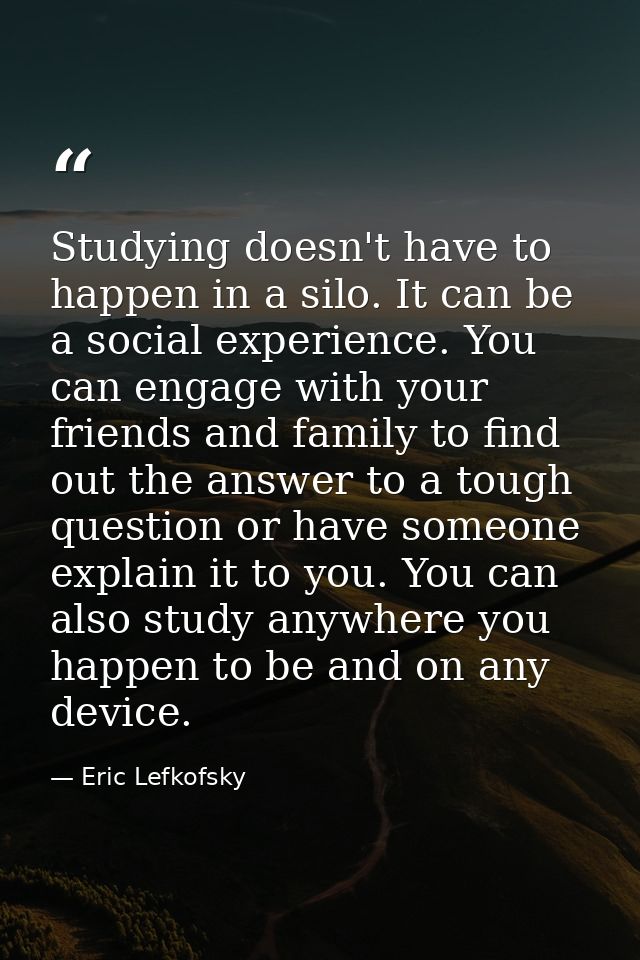 Studying doesn't have to happen in a silo. It can be a social experience. You can engage with your friends and family to — Eric Lefkofsky