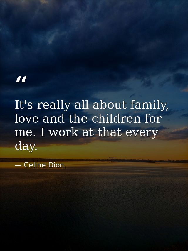 It's really all about family, love and the children for me. I work at that every day. — Celine Dion