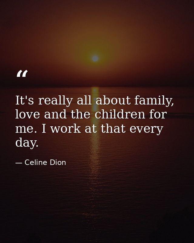 It's really all about family, love and the children for me. I work at that every day. — Celine Dion