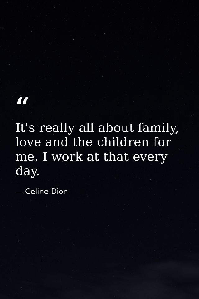 It's really all about family, love and the children for me. I work at that every day. — Celine Dion