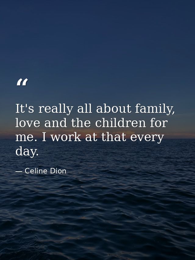 It's really all about family, love and the children for me. I work at that every day. — Celine Dion