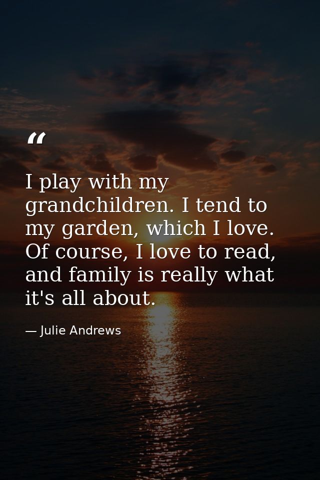 I play with my grandchildren. I tend to my garden, which I love. Of course, I love to read, and family is really what it — Julie Andrews