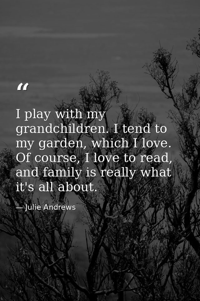 I play with my grandchildren. I tend to my garden, which I love. Of course, I love to read, and family is really what it — Julie Andrews