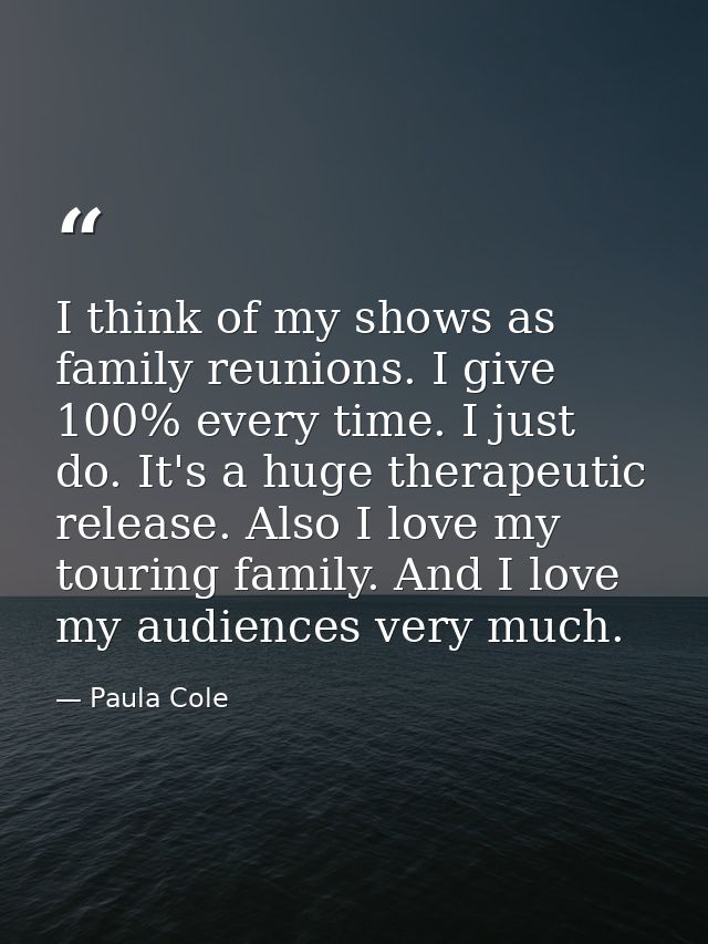 I think of my shows as family reunions. I give 100% every time. I just do. It's a huge therapeutic release. Also I love  — Paula Cole