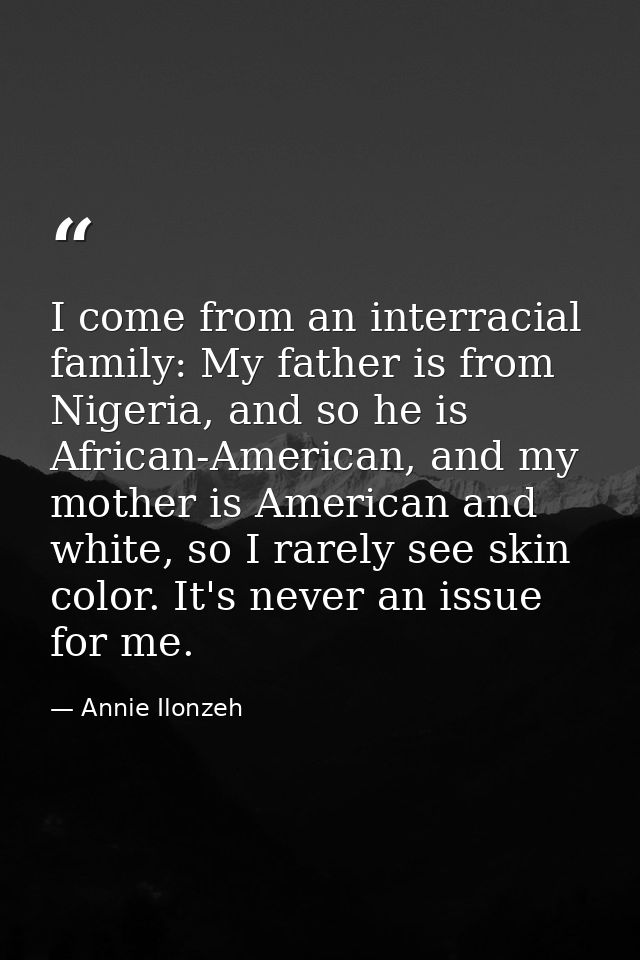 I come from an interracial family: My father is from Nigeria, and so he is African-American, and my mother is American a — Annie Ilonzeh