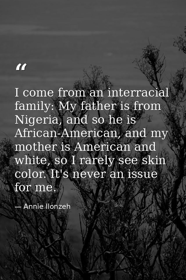 I come from an interracial family: My father is from Nigeria, and so he is African-American, and my mother is American a — Annie Ilonzeh