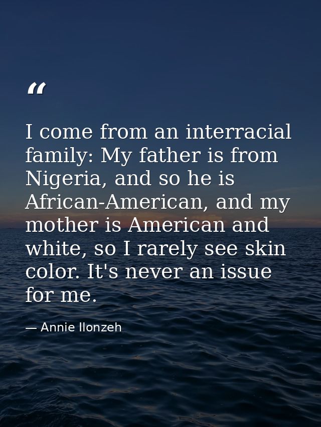 I come from an interracial family: My father is from Nigeria, and so he is African-American, and my mother is American a — Annie Ilonzeh
