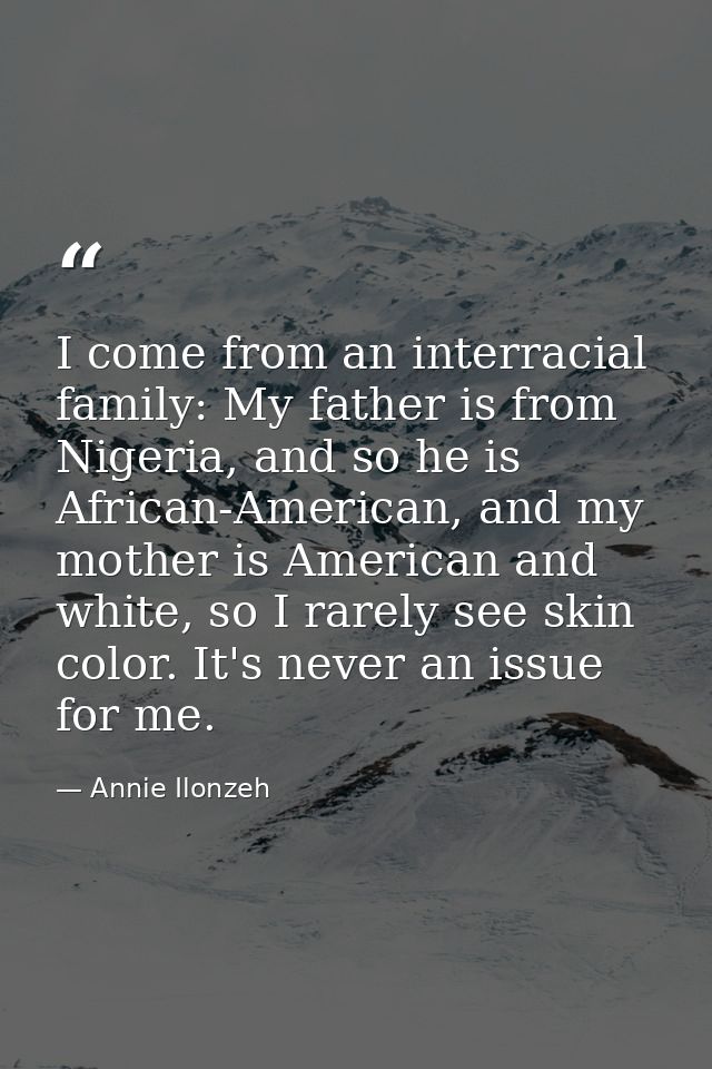 I come from an interracial family: My father is from Nigeria, and so he is African-American, and my mother is American a — Annie Ilonzeh