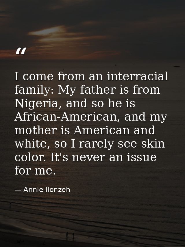 I come from an interracial family: My father is from Nigeria, and so he is African-American, and my mother is American a — Annie Ilonzeh