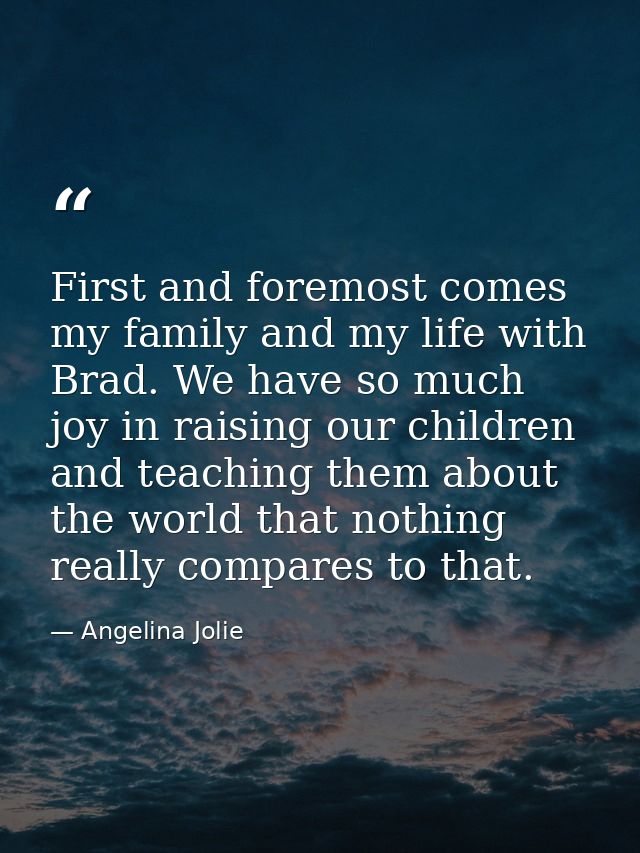 First and foremost comes my family and my life with Brad. We have so much joy in raising our children and teaching them  — Angelina Jolie