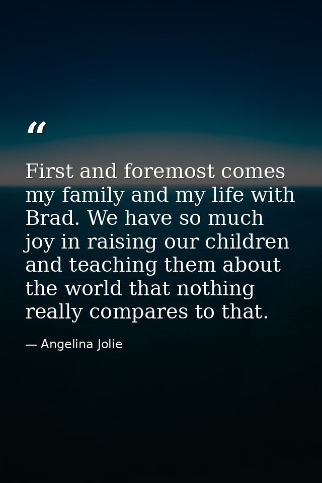 First and foremost comes my family and my life with Brad. We have so much joy in raising our children and teaching them  — Angelina Jolie