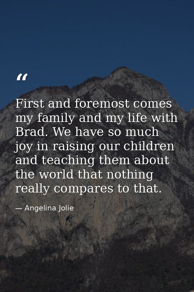 First and foremost comes my family and my life with Brad. We have so much joy in raising our children and teaching them  — Angelina Jolie
