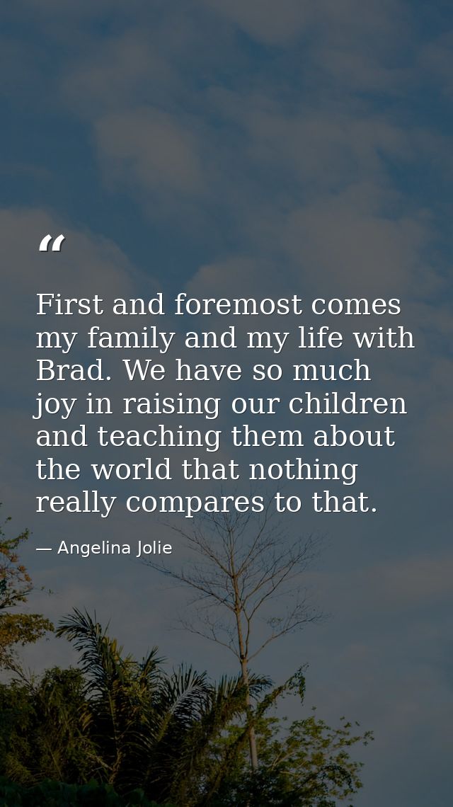 First and foremost comes my family and my life with Brad. We have so much joy in raising our children and teaching them  — Angelina Jolie