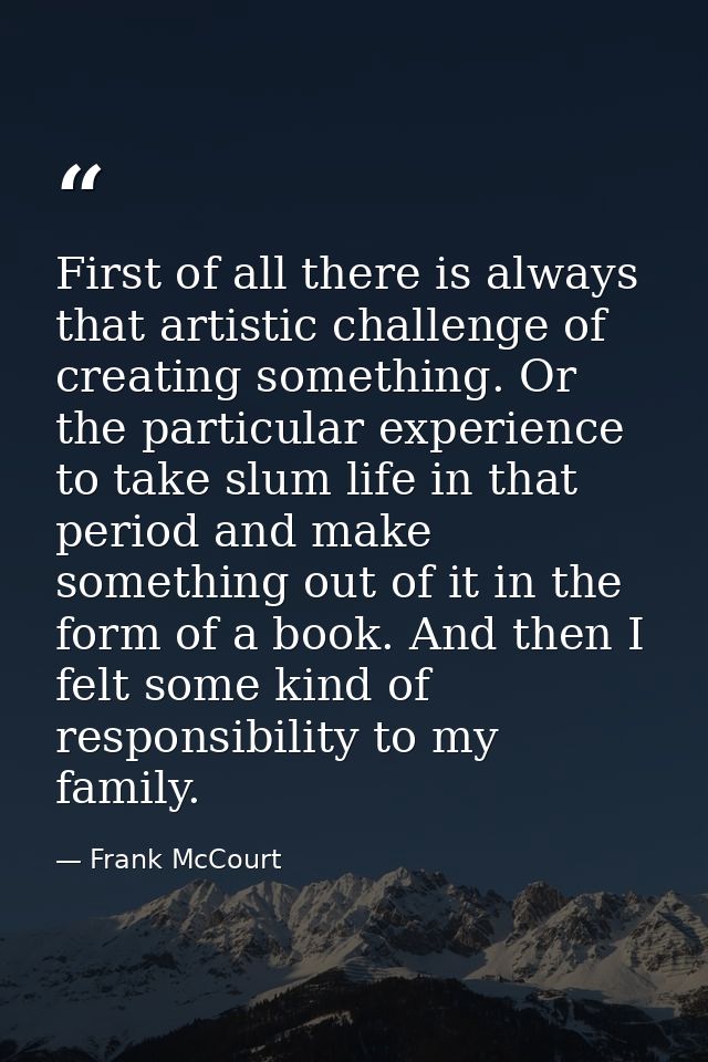 First of all there is always that artistic challenge of creating something. Or the particular experience to take slum li — Frank McCourt